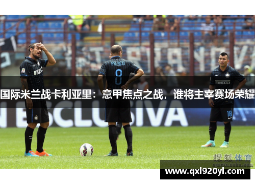 国际米兰战卡利亚里：意甲焦点之战，谁将主宰赛场荣耀