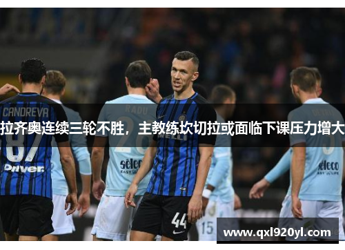 拉齐奥连续三轮不胜，主教练坎切拉或面临下课压力增大